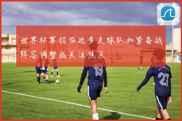 世界杯赛程临近多支球队加紧备战阵容调整成关注焦点
