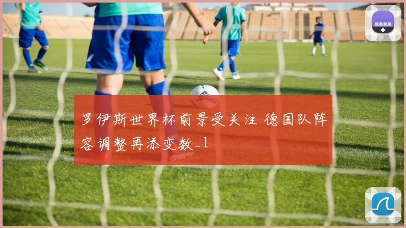 罗伊斯世界杯前景受关注 德国队阵容调整再添变数_1