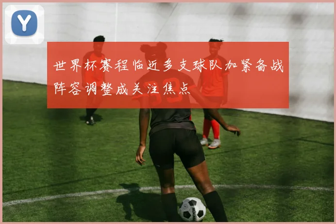 世界杯赛程临近多支球队加紧备战阵容调整成关注焦点