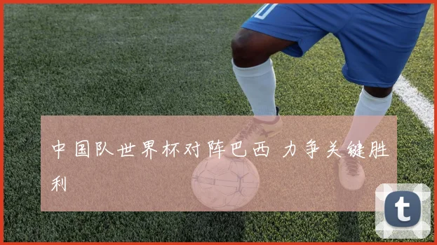 中国队世界杯对阵巴西 力争关键胜利