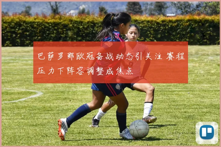 巴萨罗那欧冠备战动态引关注 赛程压力下阵容调整成焦点